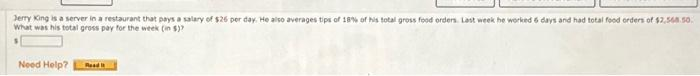 Jerry King is a server in a restaurant that pays a salary of $26 per day. He also averages tips of 18% of his total gross food orders. Last week he worked 6 days and had total food orders of $2,568.50.
What was his total gross pay for the week (in $)?
Need Help?
Read It