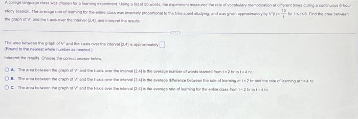 A college language class was chosen for a learning experiment. Using a list of 50 words, the experiment measured the rate of vocabulary memorization at different times during a continuous 6-hour
15
for 1sts6. Find the area between
t
study session. The average rate of learning for the entire class was inversely proportional to the time spent studying, and was given approximately by V' (t)-
the graph of V' and the t-axis over the interval [2.4), and interpret the results
The area between the graph of V" and the t-axis over the interval (2.4] is approximately
(Round to the nearest whole number as needed)
Interpret the results. Choose the correct answer below.
GELE
A. The area between the graph of V' and the t-axis over the interval [24] is the average number of words learned from t=2 hr to t=4 hr.
OB. The area between the graph of V' and the t-axis over the interval (2.4] is the average difference between the rate of learning at 1-2 hr and the rate of learning at t=4 hr.
OC. The area between the graph of V' and the t-axis over the interval [2.4) is the average rate of leaming for the entire class from t=2 hr tot 4 hr