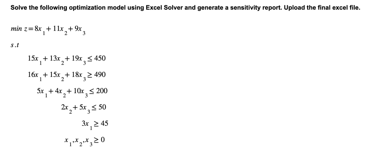 Solve the following optimization model using Excel Solver and generate a sensitivity report. Upload the final excel file.
min z = 8x + 11x +9x
1
2 3
s.t
15x + 13x + 19x ≤ 450
1
2
3
16x + 15x₂ + 18x3²
1
2
3≥ 490
5x + 4x+10x ≤ 200
1
2
3
2x + 5x ≤ 50
3
3x ≥ 45
x ₁³ x 2³ x 3:
1