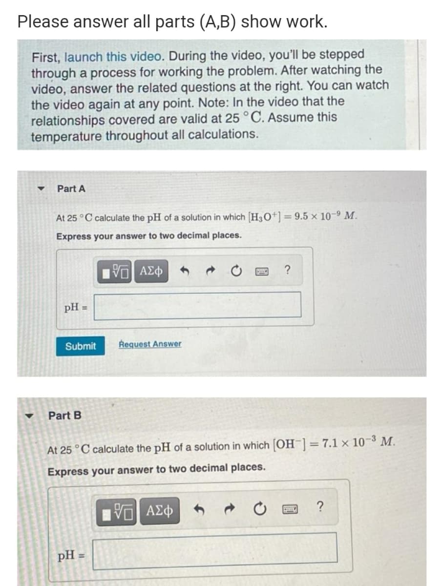 Please answer all parts (A,B) show work.
First, launch this video. During the video, you'll be stepped
through a process for working the problem. After watching the
video, answer the related questions at the right. You can watch
the video again at any point. Note: In the video that the
relationships covered are valid at 25 °C. Assume this
temperature throughout all calculations.
Part A
At 25 °C calculate the pH of a solution in which [H3O+] =9.5 × 10-9 M.
Express your answer to two decimal places.
pH =
Submit
Request Answer
Part B
At 25 °C calculate the pH of a solution in which [OH¯]=7.1 × 10-3 M.
Express your answer to two decimal places.
?
pH =
