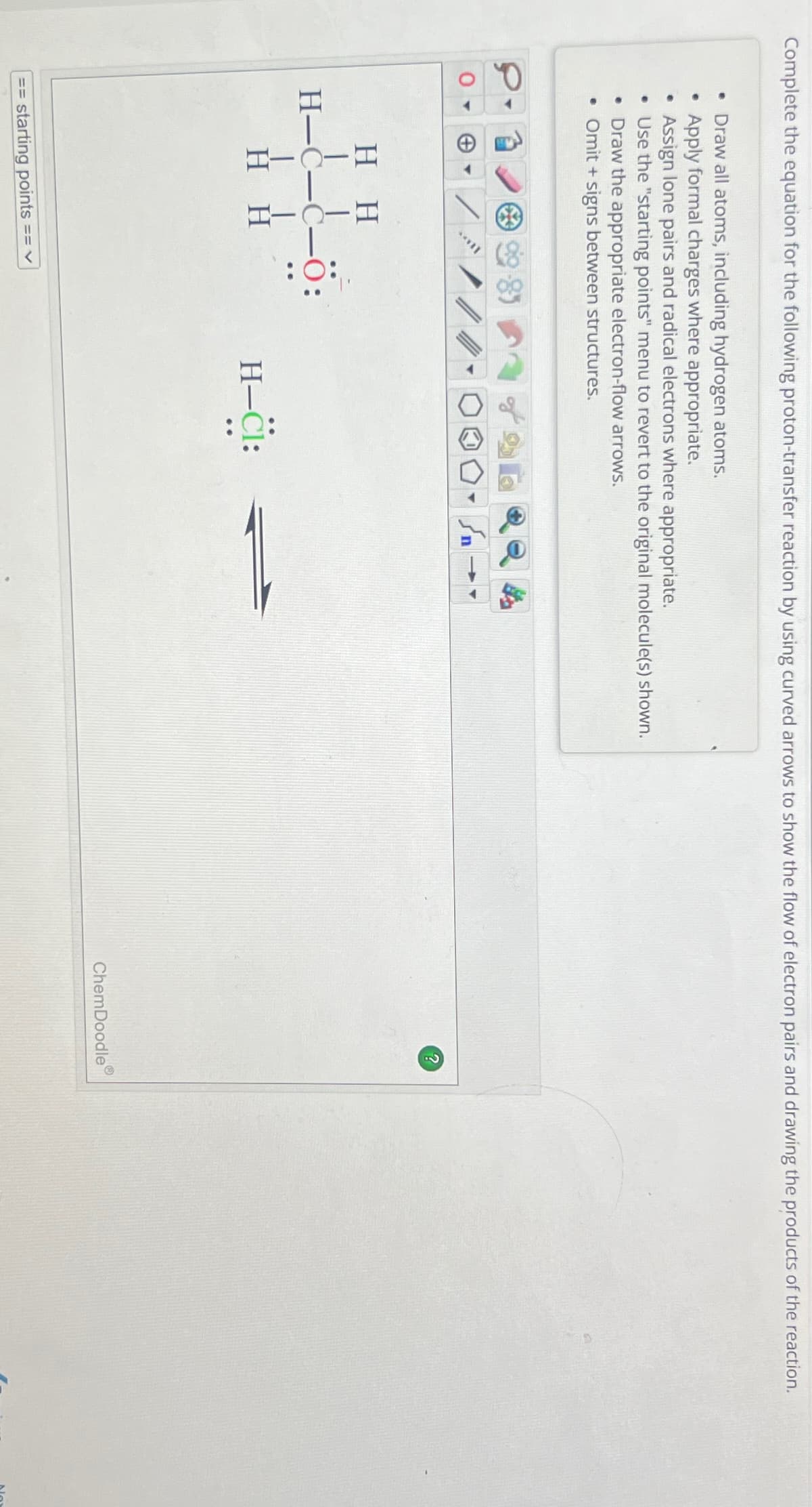 Complete the equation for the following proton-transfer reaction by using curved arrows to show the flow of electron pairs and drawing the products of the reaction.
• Draw all atoms, including hydrogen atoms.
•
Apply formal charges where appropriate.
Assign lone pairs and radical electrons where appropriate.
• Use the "starting points" menu to revert to the original molecule(s) shown.
• Draw the appropriate electron-flow arrows.
• Omit + signs between structures.
0▾
HH
HH
==
starting points
== V
H-CI:
کر
ChemDoodle
?