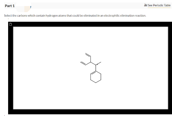 Part 1
Select the carbons which contain hydrogen atoms that could be eliminated in an electrophilic elimination reaction.
See Periodic Table