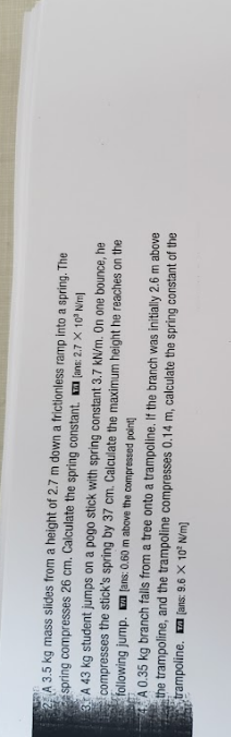 A 3.5 kg mass slides from a height of 2.7 m down a frictionless ramp into a spring. The
spring compresses 26 cm. Calculate the spring constant. (ans: 2.7 X 10° Nim
3. A 43 kg student jumps on a pogo stick with spring constant 3.7 kN/m. On one bounce, he
compresses the stick's spring by 37 cm. Calculate the maximum height he reaches on the
following jump. fans: 0.60 m above the compressed point
A 0.35 kg branch falls from a tree onto a trampoline. If the branch was initially 2.6 m above
the trampoline, and the trampoline compresses 0.14 m, calculate the spring constant of the
trampoline. a [ans: 9.6 X 10' N/m)
