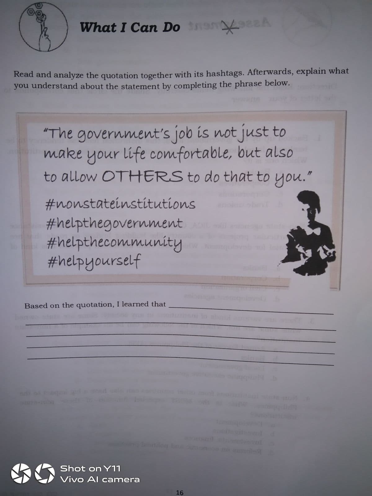 What I Can Do em
e2A
Read and analyze the quotation together with its hashtags. Afterwards, explain what
you understand about the statement by completing the phrase below.
"The government's job is not just to
make your life comfortable, but also
to allow OTHERS to do that to you."
#nonstateinstitutions
#helpthegovernment
#helpthecommunity
#helpyourself
gola
Based on the quotation, I learned that
oileg be
Shot on Y11
Vivo Al camera
16
