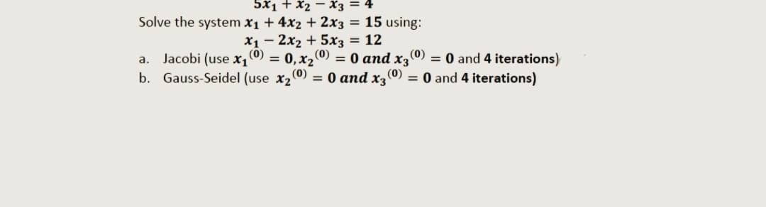 5x1 + x2 - X3
Solve the system x₁ + 4x2 + 2x3 = 15 using:
x₁2x₂ + 5x3 = 12
(0)
0, x₂
= 0 and x3
x₂ (0) = 0 and x3 (0) = 0 and 4 iterations)
(0) = 0 and 4 iterations)
=
a.
Jacobi (use x₁ (0)
b. Gauss-Seidel (use