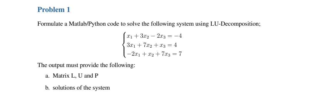 Problem 1
Formulate a Matlab/Python code to solve the following system using LU-Decomposition;
x₁ + 3x22x3 = -4
3x1 + 7x2 + x3 = 4
-2x1 + x₂ + 7x3 = 7
The output must provide the following:
a. Matrix L, U and P
b. solutions of the system