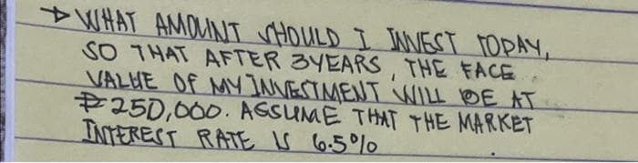 WHAT AMOUNT SHOULD I INVEST TOPAY,
SO THAT AFTER 3YEARS, THE FACE
VALUE OF MY INVESTMENT WILL BE AT
250,000. ASSUME THAT THE MARKET
INTEREST RATE US 6.5%