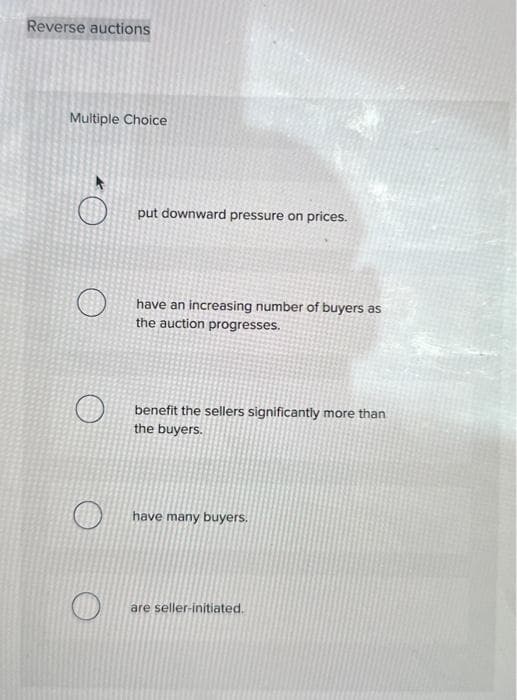 Reverse auctions
Multiple Choice
put downward pressure on prices.
have an increasing number of buyers as
the auction progresses.
benefit the sellers significantly more than
the buyers.
have many buyers.
are seller-initiated.