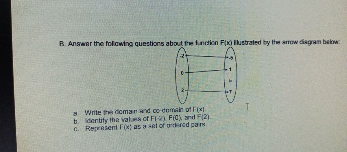 B. Answer the following questions about the function F(x) illustrated by the arrow diagram below:
-5
5.
2.
+7
I
a. Write the domain and co-domain of F(x).
b. Identify the values of F(-2), F(0), and F(2).
c. Represent F(x) as a set of ordered pairs.
