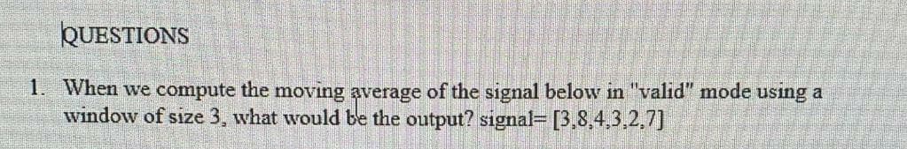 QUESTIONS
1. When we compute the moving average of the signal below in "valid" mode using a
window of size 3, what would be the output? signal= [3,8,4,3,2,7]
