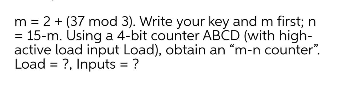 m = 2 + (37 mod 3). Write your key and m first; n
= 15-m. Using a 4-bit counter ABCD (with high-
active load input Load), obtain an “m-n counter".
Load = ?, Inputs = ?
