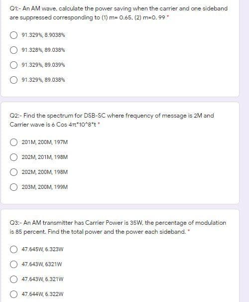 O1:- An AM wave, calculate the power saving when the carrier and one sideband
are suppressed corresponding to (1) m= 0.65. (2) m=0. 99
91.329%, 8.9038%
91.328%, 89.038%
91.329%, 89.039%
91.329%, 89.038%
02:- Find the spectrum for DSB-SC where frequency of message is 2M and
Carrier wave is é Cos 4*10*8*t*
201M, 200M, 197M
202M, 201M, 198M
202M, 200M, 198M
203M, 200M, 199M
03:- An AM transmitter has Carrier Power is 35W, the percentage of modulation
is 85 percent. Find the total power and the power each sideband."
47.645W, 6.323W
47.643W, 6321W
47.643W, 6.321W
47.644W, 6.322W
