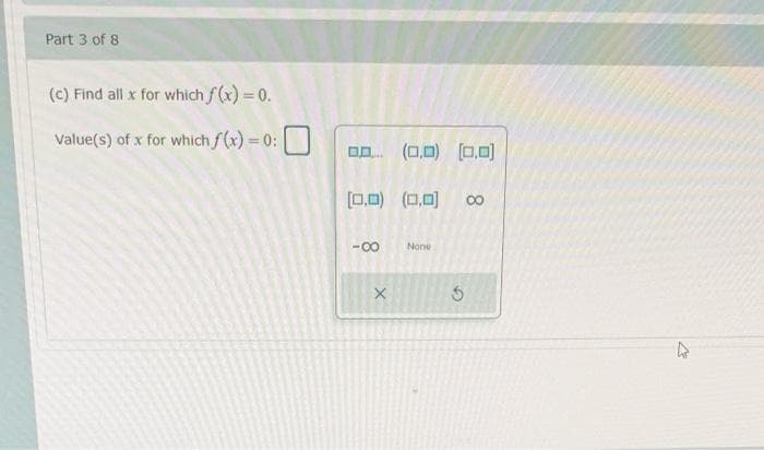 Part 3 of 8
(c) Find all x for which f(x) = 0.
Value(s) of x for which f(x) = 0:
%3D
0 (0,0) (0,0)
[0,0) (0,0)
00
-00
None
