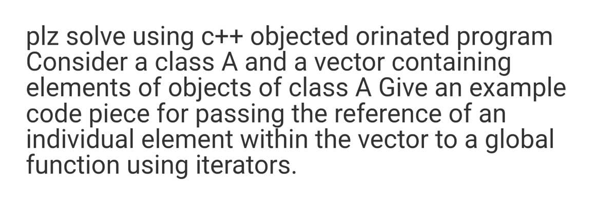 plz solve using c++ objected orinated program
Consider a class A and a vector containing
elements of objects of class A Give an example
code piece for passing the reference of an
individual element within the vector to a global
function using iterators.
