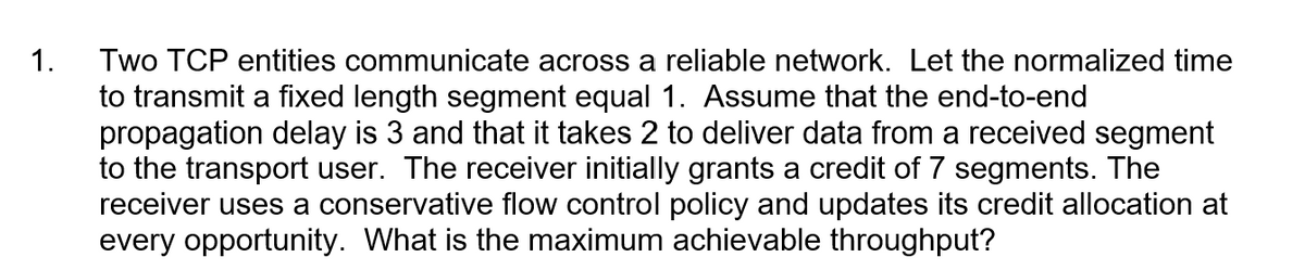 1.
Two TCP entities communicate across a reliable network. Let the normalized time
to transmit a fixed length segment equal 1. Assume that the end-to-end
propagation delay is 3 and that it takes 2 to deliver data from a received segment
to the transport user. The receiver initially grants a credit of 7 segments. The
receiver uses a conservative flow control policy and updates its credit allocation at
every opportunity. What is the maximum achievable throughput?
