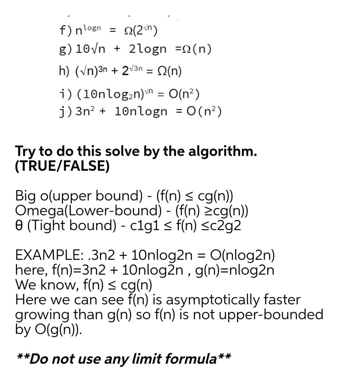 f)nlogn =
O(2\n)
g) 10/n + 2logn =2(n)
h) (n)³n + 2v3n = Q(n)
%3D
i) (10nlog;n)n = O(n²)
j)3n? + 10nlogn = 0(n²)
Try to do this solve by the algorithm.
(TRUE/FALSE)
Big o(upper bound) - (f(n) < cg(n))
Omega(Lower-bound) - (f(n) zcg(n))
e (Tight bound) - clg1 < f(n) <c2g2
EXAMPLE: .3n2 + 10nlog2n = O(nlog2n)
here, f(n)=3n2 + 10nlog2n , g(n)=nlog2n
We know, f(n) < cg(n)
Here we can see f(n) is asymptotically faster
growing than g(n) so f(n) is not upper-bounded
by O(g(n)).
**Do not use any limit formula**
