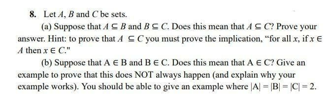 8. Let A, B and C be sets.
(a) Suppose that AC B and BC C. Does this mean that A SC? Prove your
answer. Hint: to prove that A CCyou must prove the implication, "for all x, if x €
A then x € C."
(b) Suppose that A E B and BE C. Does this mean that A € C? Give an
example to prove that this does NOT always happen (and explain why your
example works). You should be able to give an example where |A| = |B| = |C| = 2.
