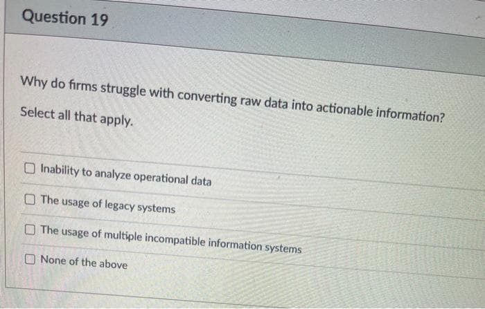 Question 19
Why do firms struggle with converting raw data into actionable information?
Select all that apply.
O Inability to analyze operational data
O The usage of legacy systems
O The usage of multiple incompatible information systems
O None of the above
