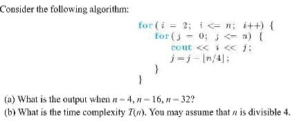 Consider the following algorithm:
for (i = 2; i = n; i++) {
for (j = 0; j <- a) {
cout << i < j;
j =j- In/43;
%3D
%3D
}
(a) What is the output when = 4, n= 16, n = 32?
(b) What is the time complexity T(7). You may assume that a is divisible 4.
