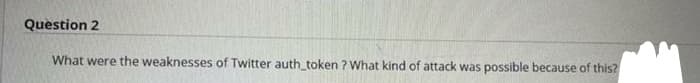 Question 2
What were the weaknesses of Twitter auth_token ? What kind of attack was possible because of this?
