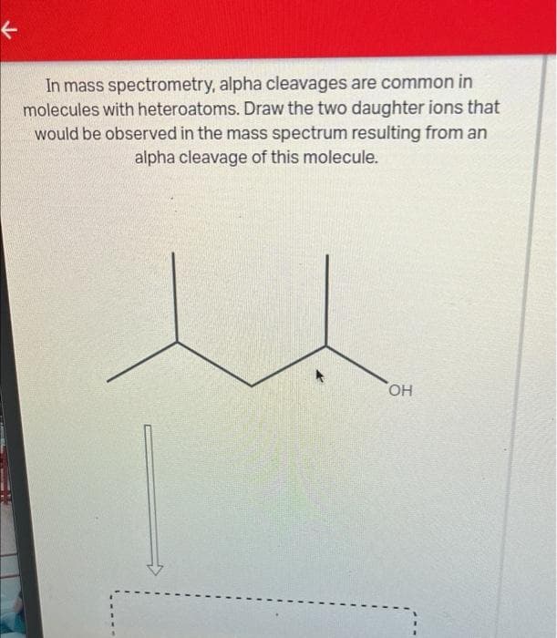 <
In mass spectrometry, alpha cleavages are common in
molecules with heteroatoms. Draw the two daughter ions that
would be observed in the mass spectrum resulting from an
alpha cleavage of this molecule.
OH