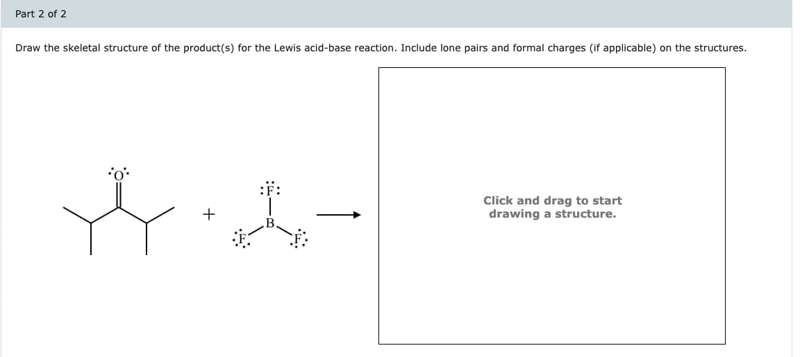 Part 2 of 2
Draw the skeletal structure of the product(s) for the Lewis acid-base reaction. Include lone pairs and formal charges (if applicable) on the structures.
The
Click and drag to start
drawing a structure.