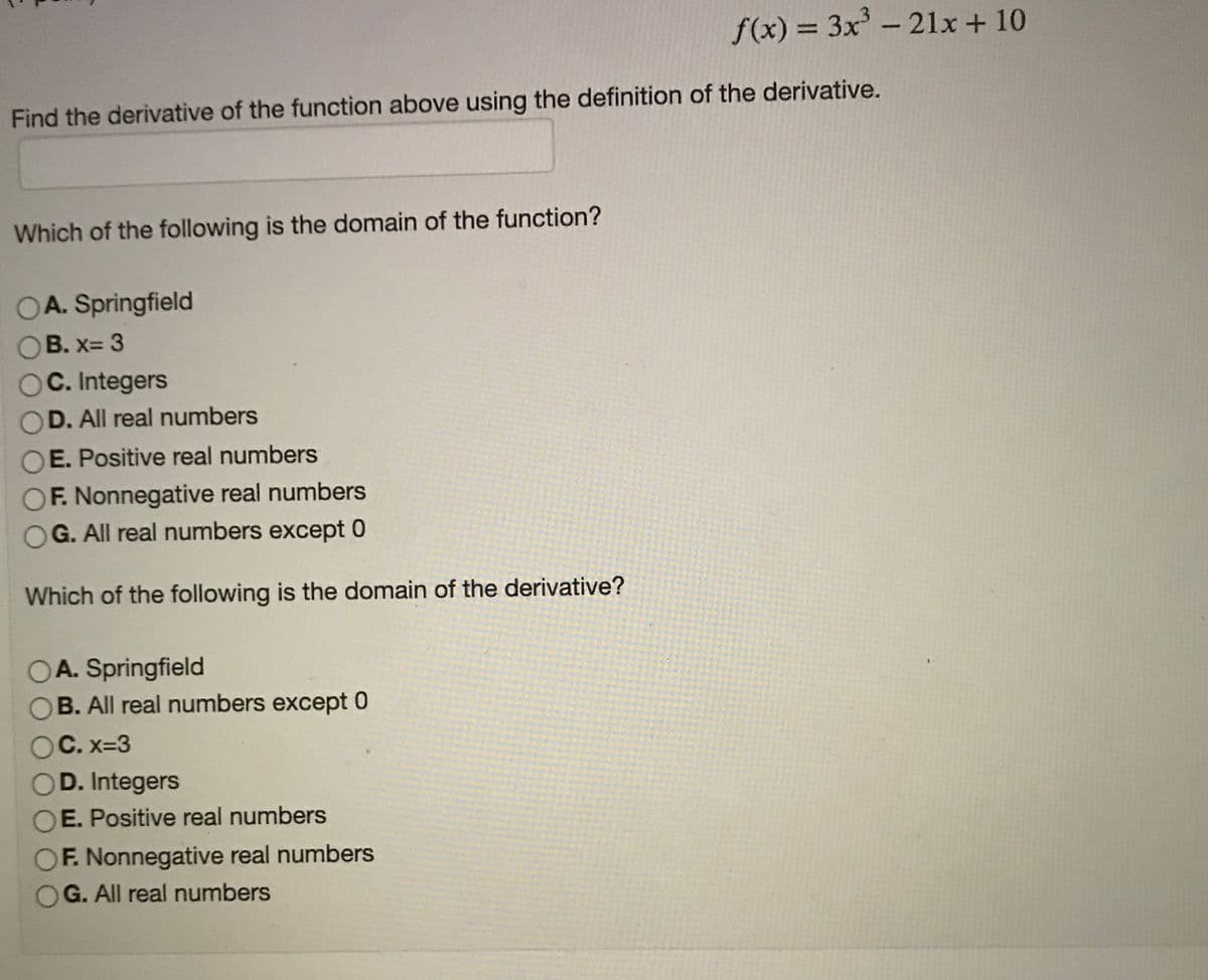 f(x) = 3x - 21x+ 10
%3D
Find the derivative of the function above using the definition of the derivative.
Which of the following is the domain of the function?
OA. Springfield
B. x= 3
C. Integers
OD. All real numbers
OE. Positive real numbers
OF. Nonnegative real numbers
G. All real numbers except 0
Which of the following is the domain of the derivative?
OA. Springfield
OB. All real numbers except 0
OC. x=3
OD. Integers
OE. Positive real numbers
OF. Nonnegative real numbers
OG. All real numbers
