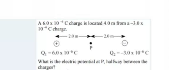 A 6,0 x 10 C charge is located 4.0 m from a –3.0 x
10C charge.
2.0 m-
- 2.0 m-
Q - 6.0 x 10-6C
Q2 =-3.0 x 10“C
What is the electric potential at P, halfway between the
charges?
