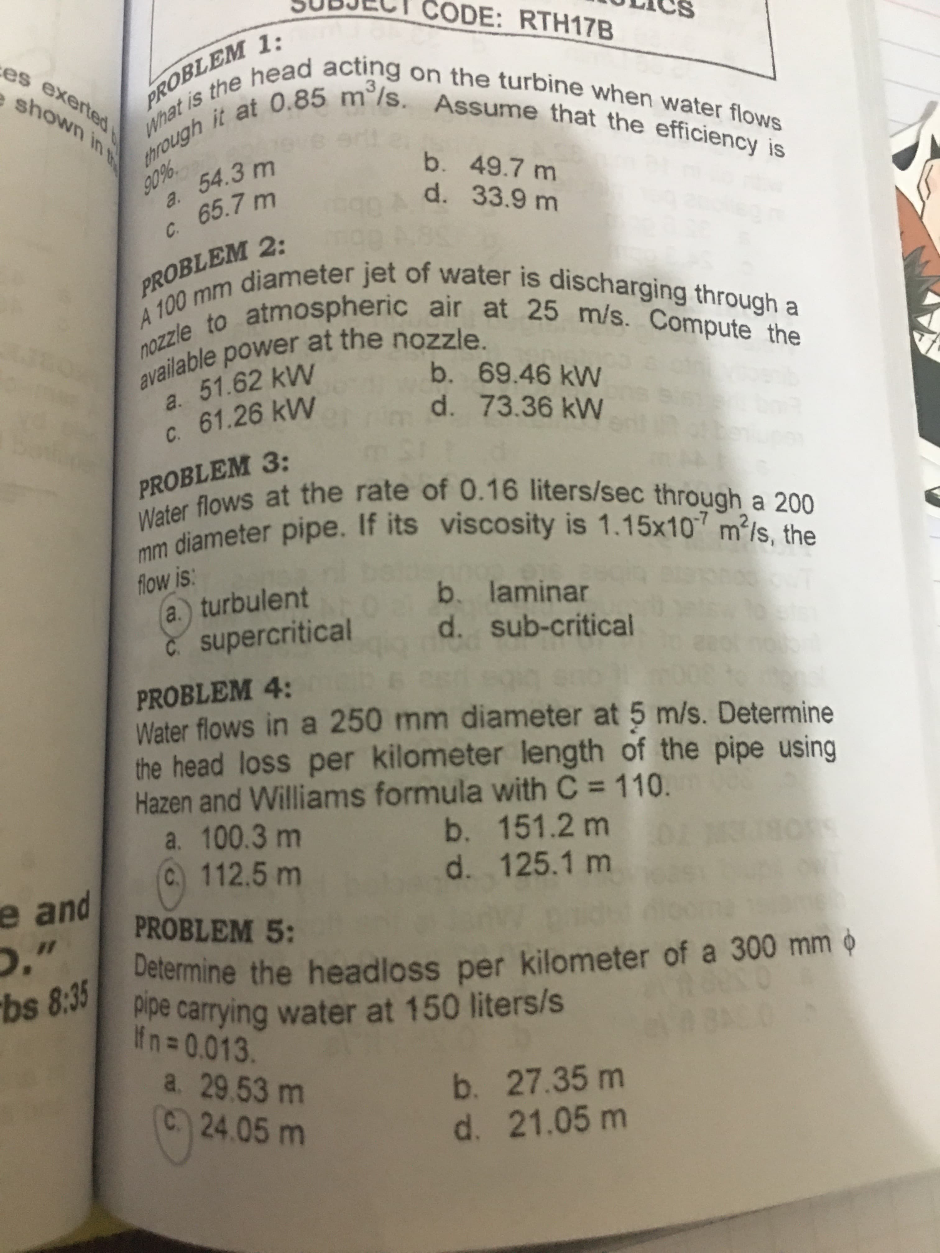 PROBLE
mm diameter pipe. If its viscosity is 1.15x10 m²/s, the
Water flows at the rate of 0.16 liters/sec through a 200
nozzle to atmospheric air at 25 m/s. Compute the
A 100 mm diameter jet of water is discharging through a
a. 51.62 kW
C. 61.26 kW
b. 69.46 kWN
d. 73.36 kW
PROBLEM 3:
Waliameter pipe. If its viscosity is 1.15x107 m?/s, the
flow is:
a.) turbulent
C supercritical
b. laminar
d. sub-critical
