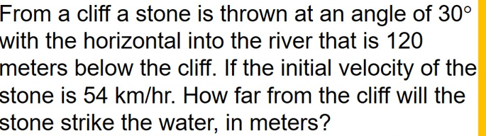 From a cliff a stone is thrown at an angle of 30°
with the horizontal into the river that is 120
meters below the cliff. If the initial velocity of the
stone is 54 km/hr. How far from the cliff will the
stone strike the water, in meters?
