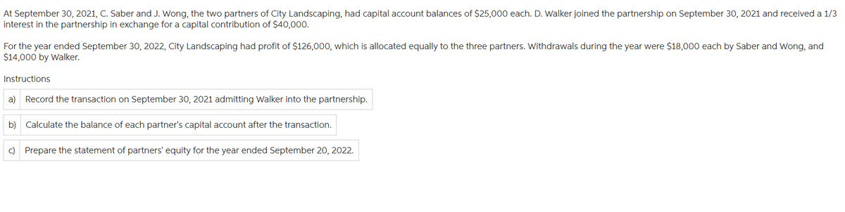 At September 30, 2021, C. Saber and J. Wong, the two partners of City Landscaping, had capital account balances of $25,000 each. D. Walker joined the partnership on September 30, 2021 and received a 1/3
interest in the partnership in exchange for a capital contribution of $40,000.
For the year ended September 30, 2022, City Landscaping had profit of $126,000, which is allocated equally to the three partners. Withdrawals during the year were $18,000 each by Saber and Wong, and
$14,000 by Walker.
Instructions
a) Record the transaction on September 30, 2021 admitting Walker into the partnership.
b) Calculate the balance of each partner's capital account after the transaction.
c) Prepare the statement of partners' equity for the year ended September 20, 2022.