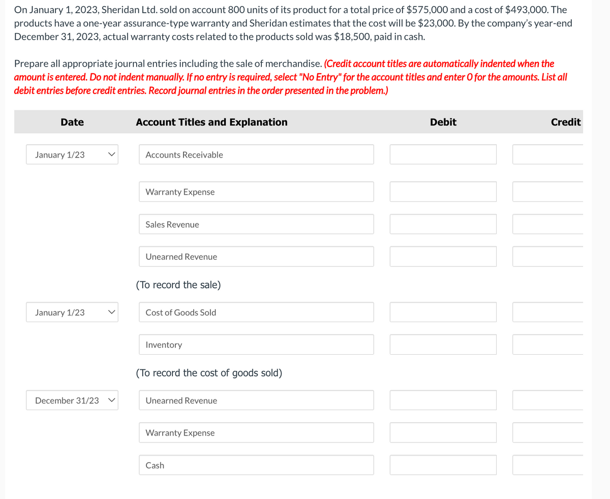 On January 1, 2023, Sheridan Ltd. sold on account 800 units of its product for a total price of $575,000 and a cost of $493,000. The
products have a one-year assurance-type warranty and Sheridan estimates that the cost will be $23,000. By the company's year-end
December 31, 2023, actual warranty costs related to the products sold was $18,500, paid in cash.
Prepare all appropriate journal entries including the sale of merchandise. (Credit account titles are automatically indented when the
amount is entered. Do not indent manually. If no entry is required, select "No Entry" for the account titles and enter O for the amounts. List all
debit entries before credit entries. Record journal entries in the order presented in the problem.)
Date
January 1/23
January 1/23
December 31/23
Account Titles and Explanation
Accounts Receivable
Warranty Expense
Sales Revenue
Unearned Revenue
(To record the sale)
Cost of Goods Sold
Inventory
(To record the cost of goods sold)
Unearned Revenue
Warranty Expense
Cash
Debit
||||||
Credit