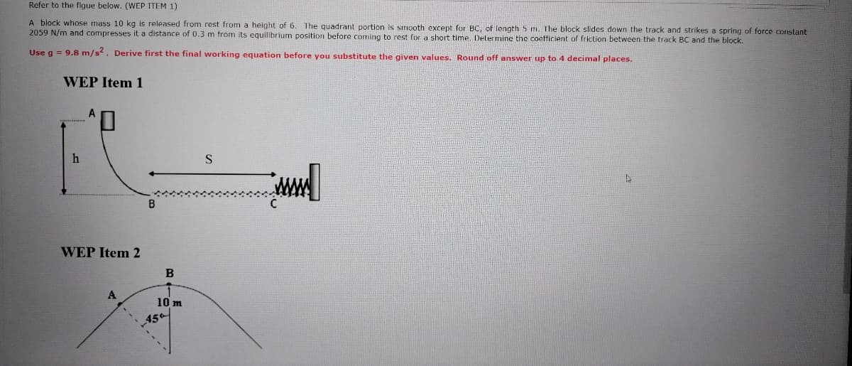 Refer to the figue below. (WEP ITEM 1)
A block whose mass 10 kg is released from rest from a height of 6. The quadrant portion is simooth except for BC, of length 5 m. The block slides down the track and strikes a spring of force constant
2059 N/m and compresses it a distance of 0.3 m from its equilibrium position before coming to rest for a short time.. Delermine the coefficient of friction between the track BC and the block.
Use g = 9.8 m/s2. Derive first the final working equation before you substitute the given values. Round off answer up to 4 decimal places.
WEP Item 1
WEP Item 2
B
A
10 m
45a
