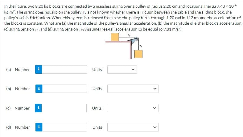 In the figure, two 8.20 kg blocks are connected by a massless string over a pulley of radius 2.20 cm and rotational inertia 7.40 x 104
kg-m?. The string does not slip on the pulley; it is not known whether there is friction between the table and the sliding block; the
pulley's axis is frictionless. When this system is released from rest, the pulley turns through 1.20 rad in 112 ms and the acceleration of
the blocks is constant. What are (a) the magnitude of the pulley's angular acceleration, (b) the magnitude of either block's acceleration,
(c) string tension T1. and (d) string tension T2? Assume free-fall acceleration to be equal to 9.81 m/s?.
(a) Number
i
Units
(b) Number
Units
(c) Number
i
Units
(d) Number
i
Units
>
>
