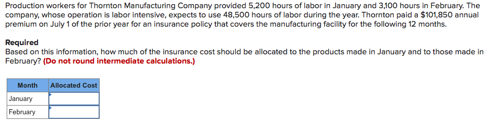 Production workers for Thornton Manufacturing Company provided 5,200 hours of labor in January and 3,100 hours in February. The
company, whose operation is labor intensive, expects to use 48,500 hours of labor during the year. Thornton paid a $101,850 annual
premium on July 1 of the prior year for an insurance policy that covers the manufacturing facility for the following 12 months.
Required
Based on this information, how much of the insurance cost should be allocated to the products made in January and to those made in
February? (Do not round intermediate calculations.)
Month
Allocated Cost
January
February
