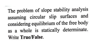 The problem of slope stability analysis
assuming circular slip surfaces and
considering equilibrium of the free body
as a whole is statically determinate.
Write True/False.
