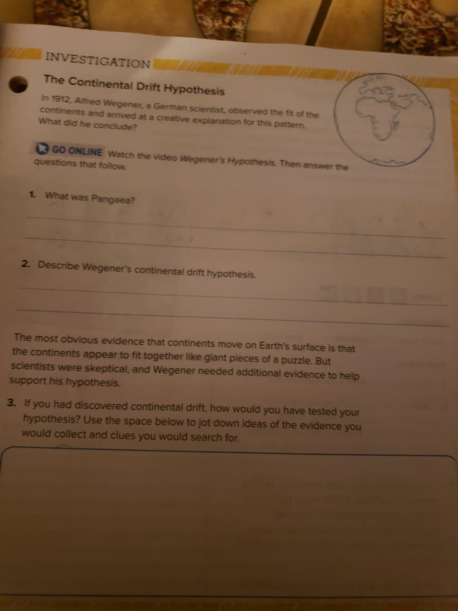 INVESTIGATION
The Continental Drift Hypothesis
In 1912, Alfred Wegener, a German scientist, observed the fit of the
continents and arrived at a creative explanation for this pattern.
What did he conclude?
GO ONLINE Watch the video Wegener's Hypothesis. Then answer the
questions that follow.
1. What was Pangaea?
2. Describe Wegener's continental drift hypothesis.
The most obvious evidence that continents move on Earth's surface is that
the continents appear to fit together like giant pieces of a puzzle. But
scientists were skeptical, and Wegener needed additional evidence to help
support his hypothesis.
3. If you had discovered continental drift, how would you have tested your
hypothesis? Use the space below to jot down ideas of the evidence you
would collect and clues you would search for.
