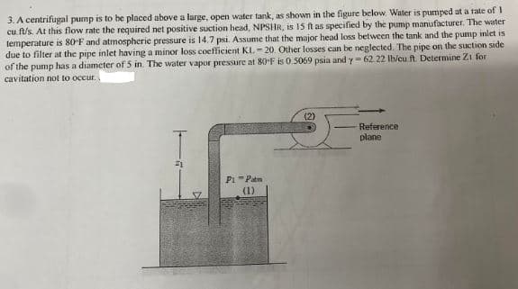 3. A centrifugal pump is to be placed above a large, open water tank, as shown in the figure below. Water is pumped at a rate of I
cu ft/s. At this flow rate the required net positive suction head, NPSHR, is 15 ft as specified by the pump manufacturer. The water
temperature is 80°F and atmospheric pressure is 14.7 psi. Assume that the major head loss between the tank and the pump inlet is
due to filter at the pipe inlet having a minor loss coefficient KL.-20. Other losses can be neglected. The pipe on the suction side
of the pump has a diameter of 5 in. The water vapor pressure at 80°F is 0.5069 psia and y-62.22 lb/cu.ft. Determine Z1 for
cavitation not to occur..
P1-Patm
(1)
(2)
Reference
plane