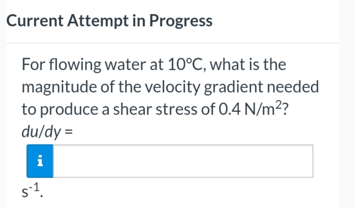 Current Attempt in Progress
For flowing water at 10°C, what is the
magnitude of the velocity gradient needed
to produce a shear stress of 0.4 N/m²?
du/dy=
i
S-1.