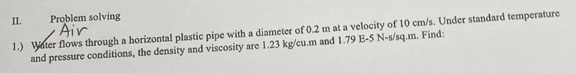 II.
Problem solving
Air
1.) Water flows through a horizontal plastic pipe with a diameter of 0.2 m at a velocity of 10 cm/s. Under standard temperature
and pressure conditions, the density and viscosity are 1.23 kg/cu.m and 1.79 E-5 N-s/sq.m. Find: