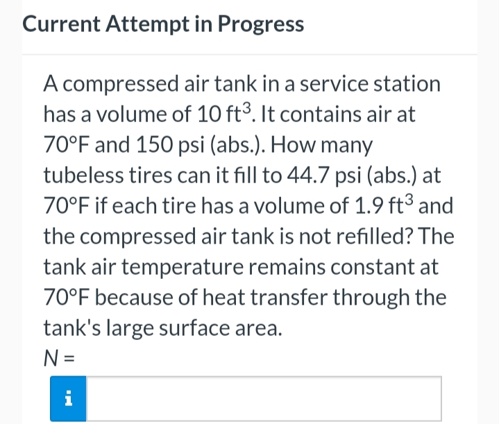 Current Attempt in Progress
A compressed air tank in a service station
has a volume of 10 ft3. It contains air at
70°F and 150 psi (abs.). How many
tubeless tires can it fill to 44.7 psi (abs.) at
70°F if each tire has a volume of 1.9 ft³ and
the compressed air tank is not refilled? The
tank air temperature remains constant at
70°F because of heat transfer through the
tank's large surface area.
N =
i