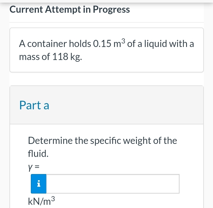 Current Attempt in Progress
A container holds 0.15 m³ of a liquid with a
mass of 118 kg.
Part a
Determine the specific weight of the
fluid.
y =
i
kN/m³