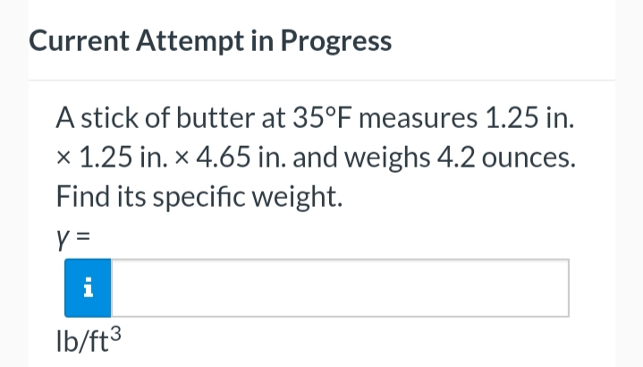 Current Attempt in Progress
A stick of butter at 35°F measures 1.25 in.
x 1.25 in. x 4.65 in. and weighs 4.2 ounces.
Find its specific weight.
y =
M
lb/ft³