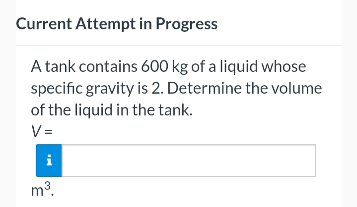 Current Attempt in Progress
A tank contains 600 kg of a liquid whose
specific gravity is 2. Determine the volume
of the liquid in the tank.
V=
m³.