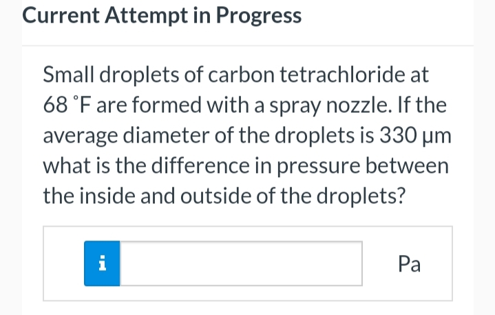 Current Attempt in Progress
Small droplets of carbon tetrachloride at
68 °F are formed with a spray nozzle. If the
average diameter of the droplets is 330 μm
what is the difference in pressure between
the inside and outside of the droplets?
i
Pa