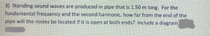 3) Standing sound waves are produced in pipe that is 1.50 m long. For the
fundamental frequency and the second harmonic, how far from the end of the
pipe will the nodes be located if it is open at both ends? Include a diagram.