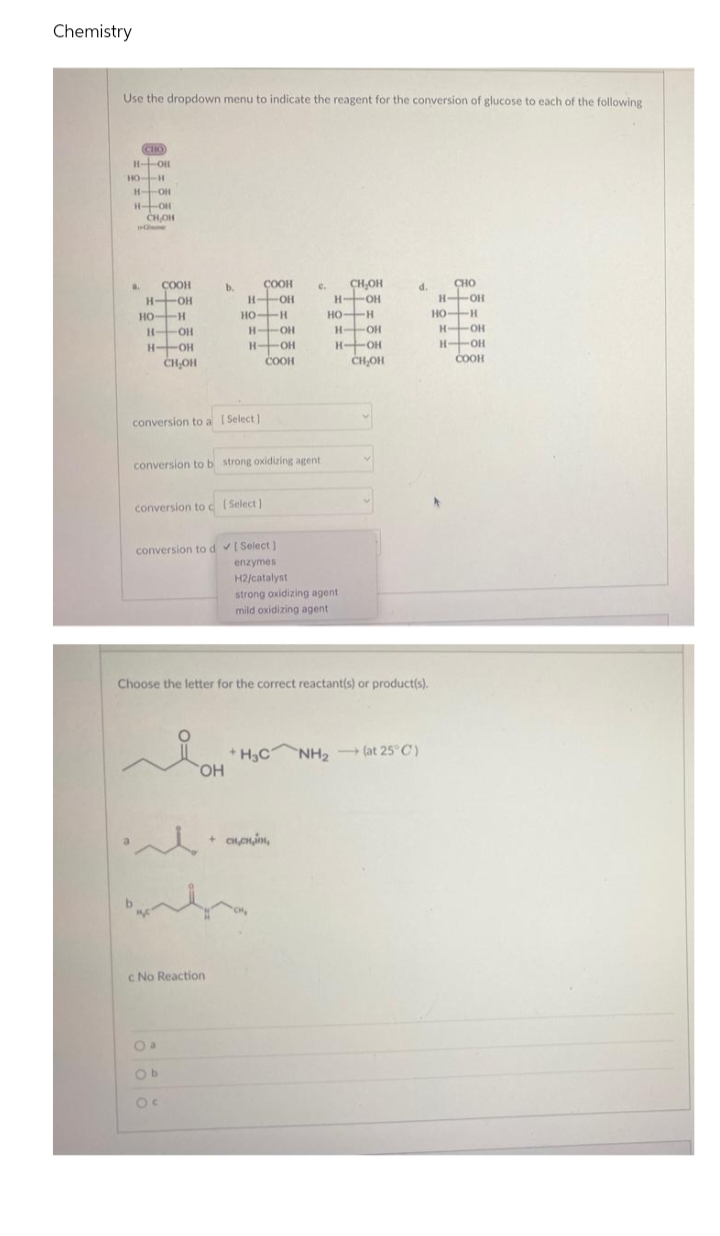 Chemistry
Use the dropdown menu to indicate the reagent for the conversion of glucose to each of the following
CHO
H-OH
COOH
с.
CH₂OH
d.
CHO
H-OH
H-OH
н-
H-OH
HO-H
НО
HO-H
H-OH
-ОН
H-OH
H-OH
H-OH
COOH
CH OH
HO-H
H-OH
H-OH
CH₂OH
a.
COOH
H-OH
HO-H
b.
c No Reaction
Ob
Ос
HO-H
Н
OH
H-OH
COOH
H-OH
H-OH
CH OH
conversion to a [Select]
conversion to b strong oxidizing agent
conversion to c (Select]
conversion to d✓ [Select]
enzymes
H2/catalyst
strong oxidizing agent
mild oxidizing agent
Choose the letter for the correct reactant(s) or product(s).
Я он
+H_CNH2 - (at 25°C)
-> )
и
+ сненин,