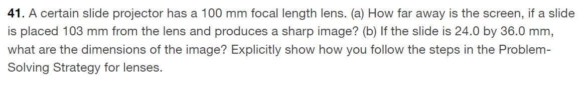 41. A certain slide projector has a 100 mm focal length lens. (a) How far away is the screen, if a slide
is placed 103 mm from the lens and produces a sharp image? (b) If the slide is 24.0 by 36.0 mm,
what are the dimensions of the image? Explicitly show how you follow the steps in the Problem-
Solving Strategy for lenses.