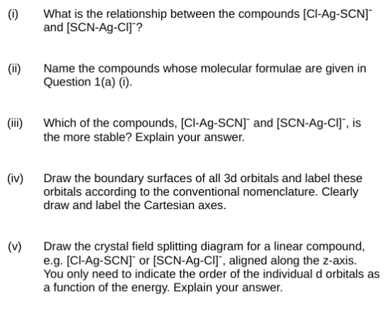 (1)
(ii)
(iii)
(iv)
(v)
What is the relationship between the compounds [Cl-Ag-SCN]™
and [SCN-Ag-CIJ?
Name the compounds whose molecular formulae are given in
Question 1(a) (i).
Which of the compounds, [Cl-Ag-SCN] and [SCN-Ag-CI], is
the more stable? Explain your answer.
Draw the boundary surfaces of all 3d orbitals and label these
orbitals according to the conventional nomenclature. Clearly
draw and label the Cartesian axes.
Draw the crystal field splitting diagram for a linear compound,
e.g. [Cl-Ag-SCN] or [SCN-Ag-CI], aligned along the z-axis.
You only need to indicate the order of the individual d orbitals as
a function of the energy. Explain your answer.