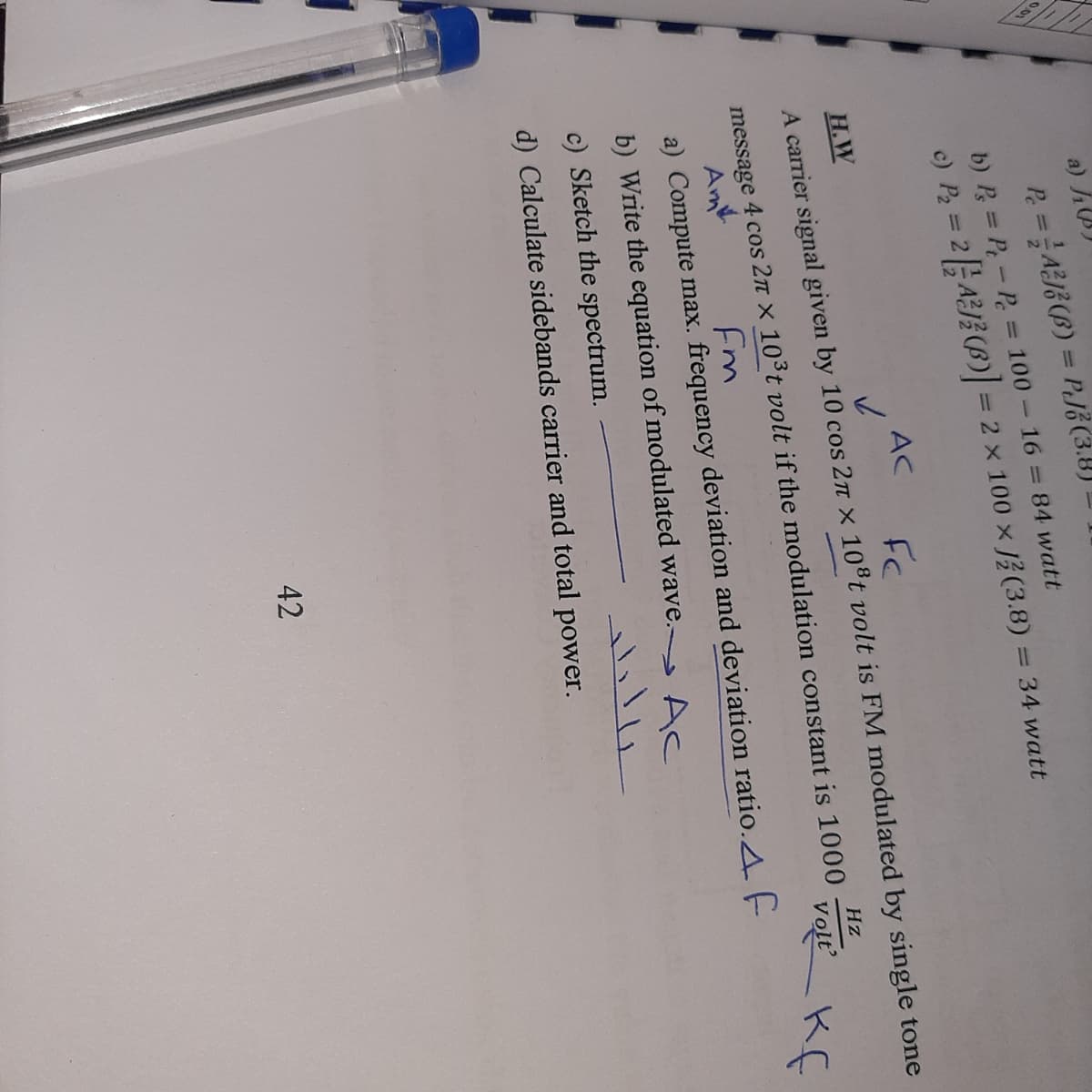 a) h)
P. =AB (B) = PJE (3.8)
b) P = P-P 100 16 = 84 watt
c) P, = 2AJ} (B) = 2 x 100 x J(3.8) = 34 watt
AC
Н.W
A carrier signal given by 10 cos 2n x 10ºt volt is FM modulated by single tone
Hz
message 4 cos 2n x 10°t volt if the modulation constant is 1000
vol Kf
Am
a) Compute max. frequency deviation and deviation ratio.A. F
b) Write the equation of modulated wave. Ac
c) Sketch the spectrum.
d) Calculate sidebands carrier and total power.
42
